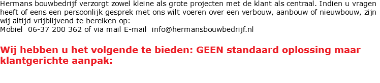 Hermans bouwbedrijf verzorgt zowel kleine als grote projecten met de klant als centraal. Indien u vragen heeft of eens een persoonlijk gesprek met ons wilt voeren over een verbouw, aanbouw of nieuwbouw, zijn wij altijd vrijblijvend te bereiken op:
Mobiel 06-37 200 362 of via mail E-mail info@hermansbouwbedrijf.nl Wij hebben u het volgende te bieden: GEEN standaard oplossing maar klantgerichte aanpak: